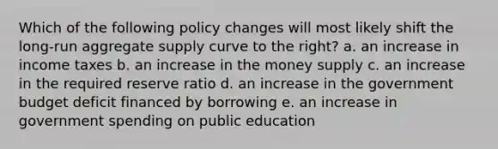 Which of the following policy changes will most likely shift the long-run aggregate supply curve to the right? a. an increase in income taxes b. an increase in the money supply c. an increase in the required reserve ratio d. an increase in the government budget deficit financed by borrowing e. an increase in government spending on public education