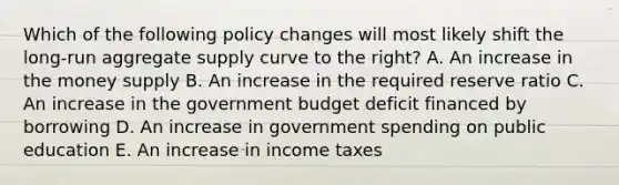 Which of the following policy changes will most likely shift the long-run aggregate supply curve to the right? A. An increase in the money supply B. An increase in the required reserve ratio C. An increase in the government budget deficit financed by borrowing D. An increase in government spending on public education E. An increase in income taxes