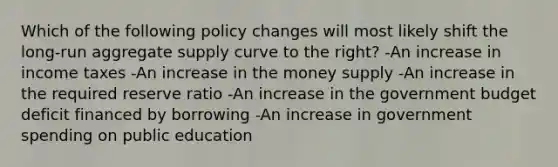 Which of the following policy changes will most likely shift the long-run aggregate supply curve to the right? -An increase in income taxes -An increase in the money supply -An increase in the required reserve ratio -An increase in the government budget deficit financed by borrowing -An increase in government spending on public education