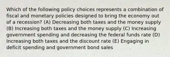 Which of the following policy choices represents a combination of fiscal and monetary policies designed to bring the economy out of a recession? (A) Decreasing both taxes and the money supply (B) Increasing both taxes and the money supply (C) Increasing government spending and decreasing the federal funds rate (D) Increasing both taxes and the discount rate (E) Engaging in deficit spending and government bond sales