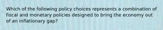 Which of the following policy choices represents a combination of fiscal and monetary policies designed to bring the economy out of an inflationary gap?