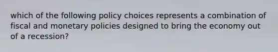 which of the following policy choices represents a combination of fiscal and monetary policies designed to bring the economy out of a recession?