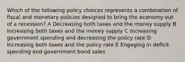 Which of the following policy choices represents a combination of fiscal and monetary policies designed to bring the economy out of a recession? A Decreasing both taxes and the money supply B Increasing both taxes and the money supply C Increasing government spending and decreasing the policy rate D Increasing both taxes and the policy rate E Engaging in deficit spending and government bond sales