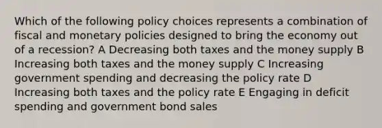 Which of the following policy choices represents a combination of fiscal and monetary policies designed to bring the economy out of a recession? A Decreasing both taxes and the money supply B Increasing both taxes and the money supply C Increasing government spending and decreasing the policy rate D Increasing both taxes and the policy rate E Engaging in deficit spending and government bond sales