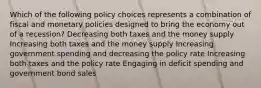 Which of the following policy choices represents a combination of fiscal and monetary policies designed to bring the economy out of a recession? Decreasing both taxes and the money supply Increasing both taxes and the money supply Increasing government spending and decreasing the policy rate Increasing both taxes and the policy rate Engaging in deficit spending and government bond sales