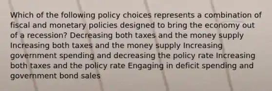 Which of the following policy choices represents a combination of fiscal and monetary policies designed to bring the economy out of a recession? Decreasing both taxes and the money supply Increasing both taxes and the money supply Increasing government spending and decreasing the policy rate Increasing both taxes and the policy rate Engaging in deficit spending and government bond sales