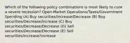 Which of the following policy combinations is most likely to cure a severe recession? Open-Market Operations/Taxes/Government Spending (A) Buy securities/Increase/Decrease (B) Buy securities/Decrease/increase (C) Buy securities/Decrease/Decrease (D) Sell securities/Decrease/Decrease (E) Sell securities/Increase/increase