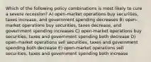 Which of the following policy combinations is most likely to cure a severe recession? A) open-market operations buy securities, taxes increase, and government spending decreases B) open-market operations buy securities, taxes decrease, and government spending increases C) open-market operations buy securities, taxes and government spending both decrease D) open-market operations sell securities, taxes and government spending both decrease E) open-market operations sell securities, taxes and government spending both increase