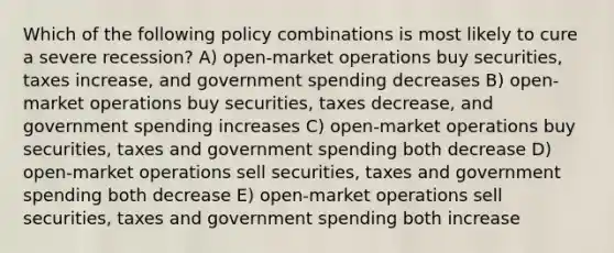 Which of the following policy combinations is most likely to cure a severe recession? A) open-market operations buy securities, taxes increase, and government spending decreases B) open-market operations buy securities, taxes decrease, and government spending increases C) open-market operations buy securities, taxes and government spending both decrease D) open-market operations sell securities, taxes and government spending both decrease E) open-market operations sell securities, taxes and government spending both increase