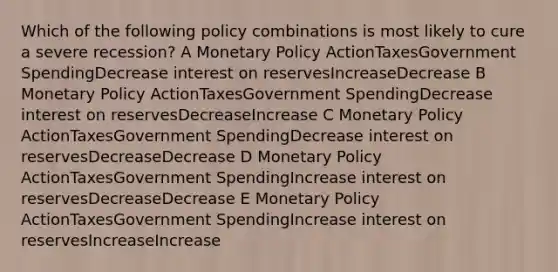 Which of the following policy combinations is most likely to cure a severe recession? A Monetary Policy ActionTaxesGovernment SpendingDecrease interest on reservesIncreaseDecrease B Monetary Policy ActionTaxesGovernment SpendingDecrease interest on reservesDecreaseIncrease C Monetary Policy ActionTaxesGovernment SpendingDecrease interest on reservesDecreaseDecrease D Monetary Policy ActionTaxesGovernment SpendingIncrease interest on reservesDecreaseDecrease E Monetary Policy ActionTaxesGovernment SpendingIncrease interest on reservesIncreaseIncrease