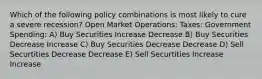 Which of the following policy combinations is most likely to cure a severe recession? Open Market Operations: Taxes: Government Spending: A) Buy Securities Increase Decrease B) Buy Securities Decrease Increase C) Buy Securities Decrease Decrease D) Sell Securtities Decrease Decrease E) Sell Securtities Increase Increase