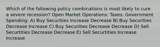 Which of the following policy combinations is most likely to cure a severe recession? Open Market Operations: Taxes: Government Spending: A) Buy Securities Increase Decrease B) Buy Securities Decrease Increase C) Buy Securities Decrease Decrease D) Sell Securtities Decrease Decrease E) Sell Securtities Increase Increase