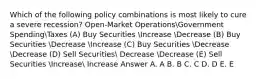 Which of the following policy combinations is most likely to cure a severe recession? Open-Market OperationsGovernment SpendingTaxes (A) Buy Securities Increase Decrease (B) Buy Securities Decrease Increase (C) Buy Securities Decrease Decrease (D) Sell Securities Decrease Decrease (E) Sell Securities Increase Increase Answer A. A B. B C. C D. D E. E