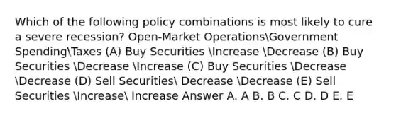 Which of the following policy combinations is most likely to cure a severe recession? Open-Market OperationsGovernment SpendingTaxes (A) Buy Securities Increase Decrease (B) Buy Securities Decrease Increase (C) Buy Securities Decrease Decrease (D) Sell Securities Decrease Decrease (E) Sell Securities Increase Increase Answer A. A B. B C. C D. D E. E