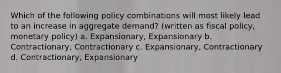 Which of the following policy combinations will most likely lead to an increase in aggregate demand? (written as <a href='https://www.questionai.com/knowledge/kPTgdbKdvz-fiscal-policy' class='anchor-knowledge'>fiscal policy</a>, <a href='https://www.questionai.com/knowledge/kEE0G7Llsx-monetary-policy' class='anchor-knowledge'>monetary policy</a>) a. Expansionary, Expansionary b. Contractionary, Contractionary c. Expansionary, Contractionary d. Contractionary, Expansionary