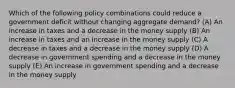 Which of the following policy combinations could reduce a government deficit without changing aggregate demand? (A) An increase in taxes and a decrease in the money supply (B) An increase in taxes and an increase in the money supply (C) A decrease in taxes and a decrease in the money supply (D) A decrease in government spending and a decrease in the money supply (E) An increase in government spending and a decrease in the money supply