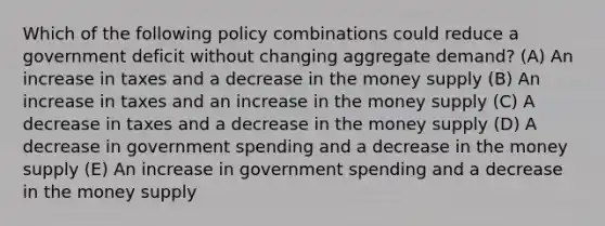 Which of the following policy combinations could reduce a government deficit without changing aggregate demand? (A) An increase in taxes and a decrease in the money supply (B) An increase in taxes and an increase in the money supply (C) A decrease in taxes and a decrease in the money supply (D) A decrease in government spending and a decrease in the money supply (E) An increase in government spending and a decrease in the money supply