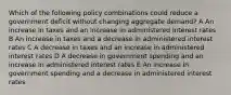 Which of the following policy combinations could reduce a government deficit without changing aggregate demand? A An increase in taxes and an increase in administered interest rates B An increase in taxes and a decrease in administered interest rates C A decrease in taxes and an increase in administered interest rates D A decrease in government spending and an increase in administered interest rates E An increase in government spending and a decrease in administered interest rates