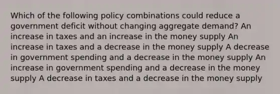 Which of the following policy combinations could reduce a government deficit without changing aggregate demand? An increase in taxes and an increase in the money supply An increase in taxes and a decrease in the money supply A decrease in government spending and a decrease in the money supply An increase in government spending and a decrease in the money supply A decrease in taxes and a decrease in the money supply