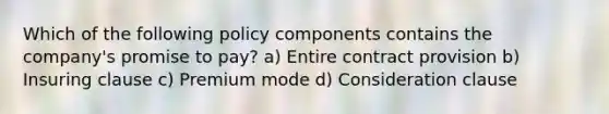 Which of the following policy components contains the company's promise to pay? a) Entire contract provision b) Insuring clause c) Premium mode d) Consideration clause