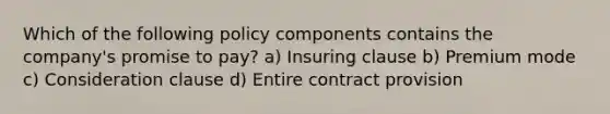 Which of the following policy components contains the company's promise to pay? a) Insuring clause b) Premium mode c) Consideration clause d) Entire contract provision