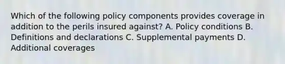 Which of the following policy components provides coverage in addition to the perils insured against? A. Policy conditions B. Definitions and declarations C. Supplemental payments D. Additional coverages