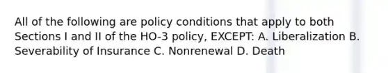 All of the following are policy conditions that apply to both Sections I and II of the HO-3 policy, EXCEPT: A. Liberalization B. Severability of Insurance C. Nonrenewal D. Death