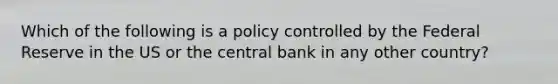 Which of the following is a policy controlled by the Federal Reserve in the US or the central bank in any other country?