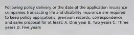 Following policy delivery or the date of the application insurance companies transacting life and disability insurance are required to keep policy applications, premium records, correspondence and sales proposal for at least: A. One year B. Two years C. Three years D. Five years