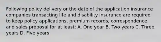 Following policy delivery or the date of the application insurance companies transacting life and disability insurance are required to keep policy applications, premium records, correspondence and sales proposal for at least: A. One year B. Two years C. Three years D. Five years