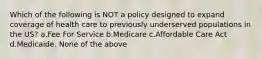 Which of the following is NOT a policy designed to expand coverage of health care to previously underserved populations in the US? a.Fee For Service b.Medicare c.Affordable Care Act d.Medicaide. None of the above