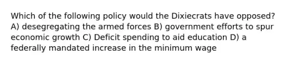 Which of the following policy would the Dixiecrats have opposed? A) desegregating the armed forces B) government efforts to spur economic growth C) Deficit spending to aid education D) a federally mandated increase in the minimum wage