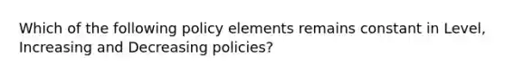 Which of the following policy elements remains constant in Level, Increasing and Decreasing policies?