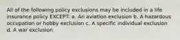 All of the following policy exclusions may be included in a life insurance policy EXCEPT: a. An aviation exclusion b. A hazardous occupation or hobby exclusion c. A specific individual exclusion d. A war exclusion