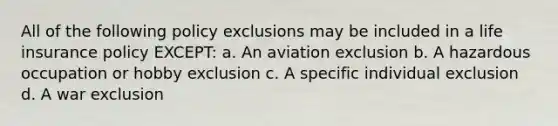 All of the following policy exclusions may be included in a life insurance policy EXCEPT: a. An aviation exclusion b. A hazardous occupation or hobby exclusion c. A specific individual exclusion d. A war exclusion