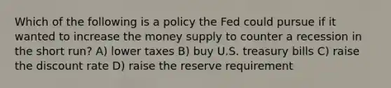 Which of the following is a policy the Fed could pursue if it wanted to increase the money supply to counter a recession in the short run? A) lower taxes B) buy U.S. treasury bills C) raise the discount rate D) raise the reserve requirement