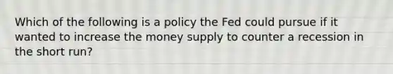 Which of the following is a policy the Fed could pursue if it wanted to increase the money supply to counter a recession in the short run?