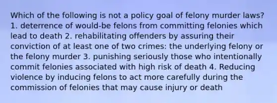 Which of the following is not a policy goal of felony murder laws? 1. deterrence of would-be felons from committing felonies which lead to death 2. rehabilitating offenders by assuring their conviction of at least one of two crimes: the underlying felony or the felony murder 3. punishing seriously those who intentionally commit felonies associated with high risk of death 4. Reducing violence by inducing felons to act more carefully during the commission of felonies that may cause injury or death