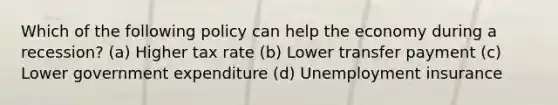 Which of the following policy can help the economy during a recession? (a) Higher tax rate (b) Lower transfer payment (c) Lower government expenditure (d) Unemployment insurance