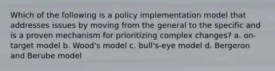 Which of the following is a policy implementation model that addresses issues by moving from the general to the specific and is a proven mechanism for prioritizing complex changes? a. on-target model b. Wood's model c. bull's-eye model d. Bergeron and Berube model