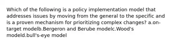 Which of the following is a policy implementation model that addresses issues by moving from the general to the specific and is a proven mechanism for prioritizing complex changes? a.on-target modelb.Bergeron and Berube modelc.Wood's modeld.bull's-eye model