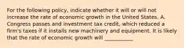 For the following policy, indicate whether it will or will not increase the rate of economic growth in the United States. A. Congress passes and investment tax credit, which reduced a firm's taxes if it installs new machinery and equipment. It is likely that the rate of economic growth will ___________