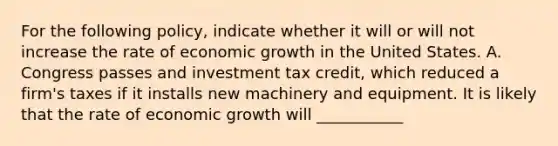 For the following policy, indicate whether it will or will not increase the rate of economic growth in the United States. A. Congress passes and investment tax credit, which reduced a firm's taxes if it installs new machinery and equipment. It is likely that the rate of economic growth will ___________