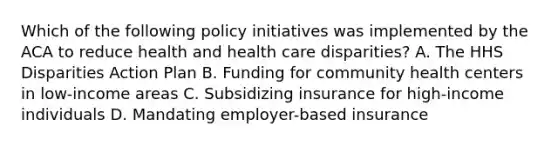 Which of the following policy initiatives was implemented by the ACA to reduce health and health care disparities? A. The HHS Disparities Action Plan B. Funding for community health centers in low-income areas C. Subsidizing insurance for high-income individuals D. Mandating employer-based insurance