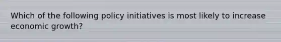 Which of the following policy initiatives is most likely to increase economic growth?