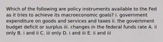 Which of the following are policy instruments available to the Fed as it tries to achieve its macroeconomic​ goals? i. government expenditure on goods and services and taxes ii. the government budget deficit or surplus iii. changes in the federal funds rate A. ii only B. i and ii C. iii only D. i and iii E. ii and iii