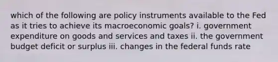 which of the following are policy instruments available to the Fed as it tries to achieve its macroeconomic goals? i. government expenditure on goods and services and taxes ii. the government budget deficit or surplus iii. changes in the federal funds rate