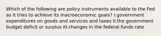 Which of the following are policy instruments available to the Fed as it tries to achieve its macroeconomic goals? I.government expenditures on goods and services and taxes II.the government budget deficit or surplus III.changes in the federal funds rate