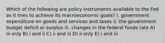 Which of the following are policy instruments available to the Fed as it tries to achieve its macroeconomic goals? i. government expenditure on goods and services and taxes ii. the government budget deficit or surplus iii. changes in the federal funds rate A) iii only B) i and ii C) ii and iii D) ii only E) i and iii