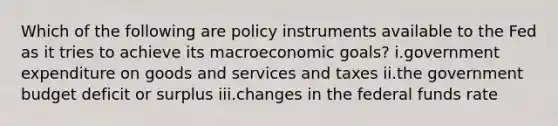 Which of the following are policy instruments available to the Fed as it tries to achieve its macroeconomic goals? i.government expenditure on goods and services and taxes ii.the government budget deficit or surplus iii.changes in the federal funds rate